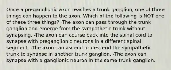 Once a preganglionic axon reaches a trunk ganglion, one of three things can happen to the axon. Which of the following is NOT one of these three things? -The axon can pass through the trunk ganglion and emerge from the sympathetic trunk without synapsing. -The axon can course back into <a href='https://www.questionai.com/knowledge/kkAfzcJHuZ-the-spinal-cord' class='anchor-knowledge'>the spinal cord</a> to synapse with preganglionic neurons in a different spinal segment. -The axon can ascend or descend the sympathetic trunk to synapse in another trunk ganglion. -The axon can synapse with a ganglionic neuron in the same trunk ganglion.