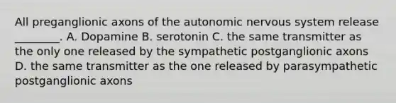 All preganglionic axons of <a href='https://www.questionai.com/knowledge/kMqcwgxBsH-the-autonomic-nervous-system' class='anchor-knowledge'>the autonomic <a href='https://www.questionai.com/knowledge/kThdVqrsqy-nervous-system' class='anchor-knowledge'>nervous system</a></a> release ________. A. Dopamine B. serotonin C. the same transmitter as the only one released by the sympathetic postganglionic axons D. the same transmitter as the one released by parasympathetic postganglionic axons