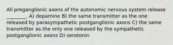 All preganglionic axons of the autonomic nervous system release ________. A) dopamine B) the same transmitter as the one released by parasympathetic postganglionic axons C) the same transmitter as the only one released by the sympathetic postganglionic axons D) serotonin