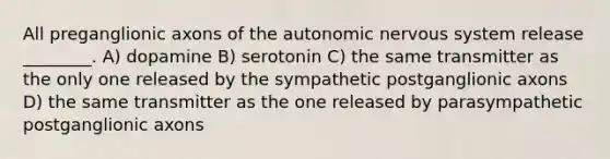 All preganglionic axons of the autonomic nervous system release ________. A) dopamine B) serotonin C) the same transmitter as the only one released by the sympathetic postganglionic axons D) the same transmitter as the one released by parasympathetic postganglionic axons