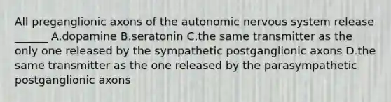 All preganglionic axons of the autonomic nervous system release ______ A.dopamine B.seratonin C.the same transmitter as the only one released by the sympathetic postganglionic axons D.the same transmitter as the one released by the parasympathetic postganglionic axons