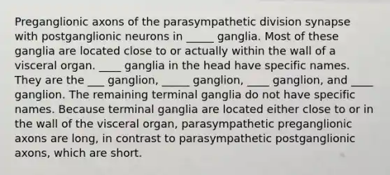 Preganglionic axons of the parasympathetic division synapse with postganglionic neurons in _____ ganglia. Most of these ganglia are located close to or actually within the wall of a visceral organ. ____ ganglia in the head have specific names. They are the ___ ganglion, _____ ganglion, ____ ganglion, and ____ ganglion. The remaining terminal ganglia do not have specific names. Because terminal ganglia are located either close to or in the wall of the visceral organ, parasympathetic preganglionic axons are long, in contrast to parasympathetic postganglionic axons, which are short.