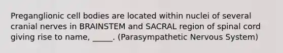 Preganglionic cell bodies are located within nuclei of several cranial nerves in BRAINSTEM and SACRAL region of spinal cord giving rise to name, _____. (Parasympathetic Nervous System)