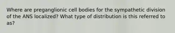 Where are preganglionic cell bodies for the sympathetic division of the ANS localized? What type of distribution is this referred to as?