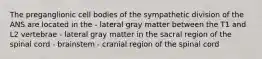 The preganglionic cell bodies of the sympathetic division of the ANS are located in the - lateral gray matter between the T1 and L2 vertebrae - lateral gray matter in the sacral region of the spinal cord - brainstem - cranial region of the spinal cord