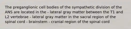 The preganglionic cell bodies of the sympathetic division of the ANS are located in the - lateral gray matter between the T1 and L2 vertebrae - lateral gray matter in the sacral region of <a href='https://www.questionai.com/knowledge/kkAfzcJHuZ-the-spinal-cord' class='anchor-knowledge'>the spinal cord</a> - brainstem - cranial region of the spinal cord