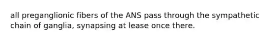 all preganglionic fibers of the ANS pass through the sympathetic chain of ganglia, synapsing at lease once there.