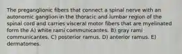 The preganglionic fibers that connect a spinal nerve with an autonomic ganglion in the thoracic and lumbar region of the spinal cord and carries visceral motor fibers that are myelinated form the A) white rami communicantes. B) gray rami communicantes. C) posterior ramus. D) anterior ramus. E) dermatomes.