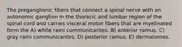 The preganglionic fibers that connect a spinal nerve with an autonomic ganglion in the thoracic and lumbar region of the spinal cord and carries visceral motor fibers that are myelinated form the A) white rami communicantes. B) anterior ramus. C) gray rami communicantes. D) posterior ramus. E) dermatomes.