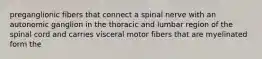 preganglionic fibers that connect a spinal nerve with an autonomic ganglion in the thoracic and lumbar region of the spinal cord and carries visceral motor fibers that are myelinated form the