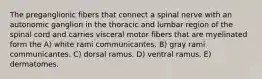 The preganglionic fibers that connect a spinal nerve with an autonomic ganglion in the thoracic and lumbar region of the spinal cord and carries visceral motor fibers that are myelinated form the A) white rami communicantes. B) gray rami communicantes. C) dorsal ramus. D) ventral ramus. E) dermatomes.