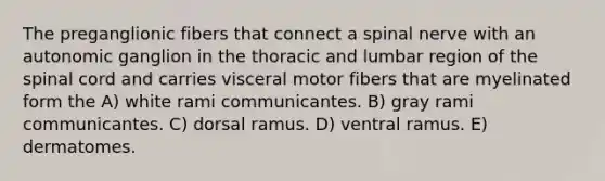 The preganglionic fibers that connect a spinal nerve with an autonomic ganglion in the thoracic and lumbar region of <a href='https://www.questionai.com/knowledge/kkAfzcJHuZ-the-spinal-cord' class='anchor-knowledge'>the spinal cord</a> and carries visceral motor fibers that are myelinated form the A) white rami communicantes. B) gray rami communicantes. C) dorsal ramus. D) ventral ramus. E) dermatomes.