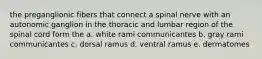 the preganglionic fibers that connect a spinal nerve with an autonomic ganglion in the thoracic and lumbar region of the spinal cord form the a. white rami communicantes b. gray rami communicantes c. dorsal ramus d. ventral ramus e. dermatomes