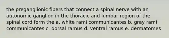 the preganglionic fibers that connect a spinal nerve with an autonomic ganglion in the thoracic and lumbar region of <a href='https://www.questionai.com/knowledge/kkAfzcJHuZ-the-spinal-cord' class='anchor-knowledge'>the spinal cord</a> form the a. white rami communicantes b. gray rami communicantes c. dorsal ramus d. ventral ramus e. dermatomes