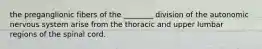 the preganglionic fibers of the ________ division of the autonomic nervous system arise from the thoracic and upper lumbar regions of the spinal cord.