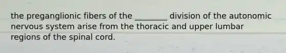 the preganglionic fibers of the ________ division of the autonomic nervous system arise from the thoracic and upper lumbar regions of the spinal cord.