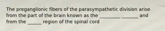 The preganglionic fibers of the parasympathetic division arise from the part of <a href='https://www.questionai.com/knowledge/kLMtJeqKp6-the-brain' class='anchor-knowledge'>the brain</a> known as the _________ _______ and from the ______ region of <a href='https://www.questionai.com/knowledge/kkAfzcJHuZ-the-spinal-cord' class='anchor-knowledge'>the spinal cord</a>