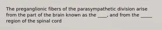 The preganglionic fibers of the parasympathetic division arise from the part of the brain known as the ____, and from the _____ region of the spinal cord