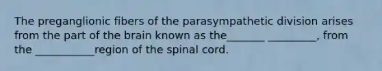 The preganglionic fibers of the parasympathetic division arises from the part of the brain known as the_______ _________, from the ___________region of the spinal cord.