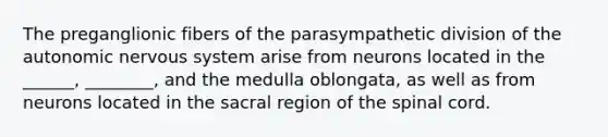 The preganglionic fibers of the parasympathetic division of the autonomic nervous system arise from neurons located in the ______, ________, and the medulla oblongata, as well as from neurons located in the sacral region of the spinal cord.