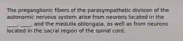 The preganglionic fibers of the parasympathetic division of the autonomic nervous system arise from neurons located in the ____, ____, and the medulla oblongata, as well as from neurons located in the sacral region of the spinal cord.