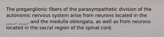 The preganglionic fibers of the parasympathetic division of <a href='https://www.questionai.com/knowledge/kMqcwgxBsH-the-autonomic-nervous-system' class='anchor-knowledge'>the autonomic <a href='https://www.questionai.com/knowledge/kThdVqrsqy-nervous-system' class='anchor-knowledge'>nervous system</a></a> arise from neurons located in the ____, ____, and the medulla oblongata, as well as from neurons located in the sacral region of <a href='https://www.questionai.com/knowledge/kkAfzcJHuZ-the-spinal-cord' class='anchor-knowledge'>the spinal cord</a>.