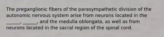 The preganglionic fibers of the parasympathetic division of the autonomic nervous system arise from neurons located in the ______, ______, and the medulla oblongata, as well as from neurons located in the sacral region of the spinal cord.