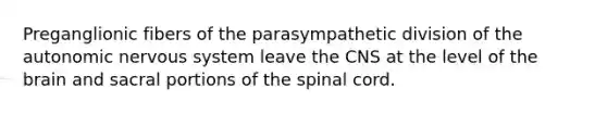 Preganglionic fibers of the parasympathetic division of the autonomic nervous system leave the CNS at the level of the brain and sacral portions of the spinal cord.