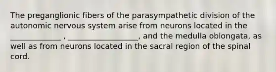 The preganglionic fibers of the parasympathetic division of the autonomic nervous system arise from neurons located in the _____________ , __________________, and the medulla oblongata, as well as from neurons located in the sacral region of the spinal cord.