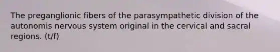 The preganglionic fibers of the parasympathetic division of the autonomis nervous system original in the cervical and sacral regions. (t/f)