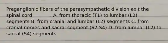 Preganglionic fibers of the parasympathetic division exit the spinal cord _______. A. from thoracic (T1) to lumbar (L2) segments B. from cranial and lumbar (L2) segments C. from cranial nerves and sacral segment (S2-S4) D. from lumbar (L2) to sacral (S4) segments