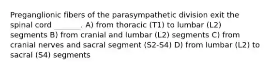 Preganglionic fibers of the parasympathetic division exit <a href='https://www.questionai.com/knowledge/kkAfzcJHuZ-the-spinal-cord' class='anchor-knowledge'>the spinal cord</a> _______. A) from thoracic (T1) to lumbar (L2) segments B) from cranial and lumbar (L2) segments C) from <a href='https://www.questionai.com/knowledge/kE0S4sPl98-cranial-nerves' class='anchor-knowledge'>cranial nerves</a> and sacral segment (S2-S4) D) from lumbar (L2) to sacral (S4) segments