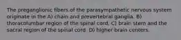 The preganglionic fibers of the parasympathetic nervous system originate in the A) chain and prevertebral ganglia. B) thoracolumbar region of the spinal cord. C) brain stem and the sacral region of the spinal cord. D) higher brain centers.