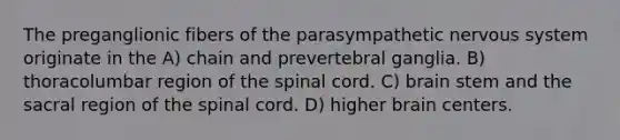 The preganglionic fibers of the parasympathetic nervous system originate in the A) chain and prevertebral ganglia. B) thoracolumbar region of the spinal cord. C) brain stem and the sacral region of the spinal cord. D) higher brain centers.