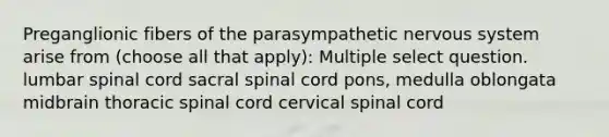 Preganglionic fibers of the parasympathetic nervous system arise from (choose all that apply): Multiple select question. lumbar spinal cord sacral spinal cord pons, medulla oblongata midbrain thoracic spinal cord cervical spinal cord