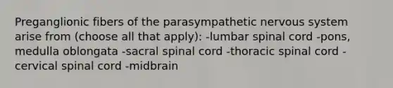 Preganglionic fibers of the parasympathetic nervous system arise from (choose all that apply): -lumbar spinal cord -pons, medulla oblongata -sacral spinal cord -thoracic spinal cord -cervical spinal cord -midbrain