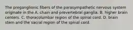 The preganglionic fibers of the parasympathetic nervous system originate in the A. chain and prevertebral ganglia. B. higher brain centers. C. thoracolumbar region of the spinal cord. D. brain stem and the sacral region of the spinal cord.