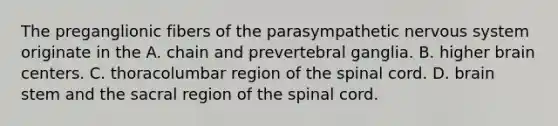 The preganglionic fibers of the parasympathetic nervous system originate in the A. chain and prevertebral ganglia. B. higher brain centers. C. thoracolumbar region of the spinal cord. D. brain stem and the sacral region of the spinal cord.