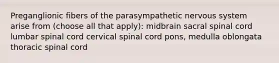 Preganglionic fibers of the parasympathetic nervous system arise from (choose all that apply): midbrain sacral spinal cord lumbar spinal cord cervical spinal cord pons, medulla oblongata thoracic spinal cord