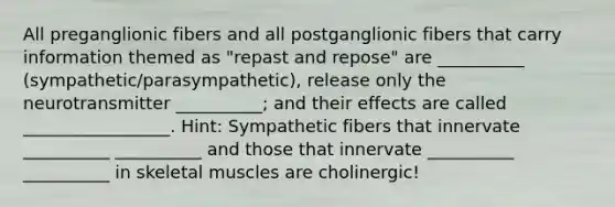 All preganglionic fibers and all postganglionic fibers that carry information themed as "repast and repose" are __________ (sympathetic/parasympathetic), release only the neurotransmitter __________; and their effects are called _________________. Hint: Sympathetic fibers that innervate __________ __________ and those that innervate __________ __________ in skeletal muscles are cholinergic!