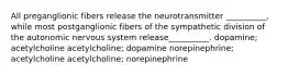 All preganglionic fibers release the neurotransmitter __________, while most postganglionic fibers of the sympathetic division of the autonomic nervous system release__________. dopamine; acetylcholine acetylcholine; dopamine norepinephrine; acetylcholine acetylcholine; norepinephrine