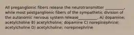 All preganglionic fibers release the neurotransmitter __________, while most postganglionic fibers of the sympathetic division of the autonomic nervous system release__________. A) dopamine; acetylcholine B) acetylcholine; dopamine C) norepinephrine; acetylcholine D) acetylcholine; norepinephrine