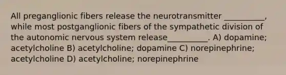 All preganglionic fibers release the neurotransmitter __________, while most postganglionic fibers of the sympathetic division of the autonomic nervous system release__________. A) dopamine; acetylcholine B) acetylcholine; dopamine C) norepinephrine; acetylcholine D) acetylcholine; norepinephrine