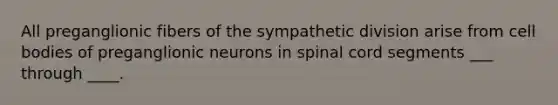 All preganglionic fibers of the sympathetic division arise from cell bodies of preganglionic neurons in spinal cord segments ___ through ____.