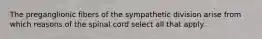 The preganglionic fibers of the sympathetic division arise from which reasons of the spinal cord select all that apply.