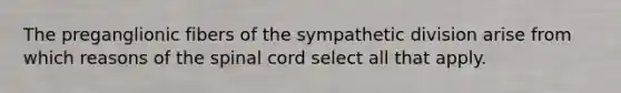 The preganglionic fibers of the sympathetic division arise from which reasons of the spinal cord select all that apply.