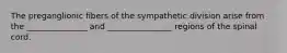 The preganglionic fibers of the sympathetic division arise from the _______________ and ________________ regions of the spinal cord.