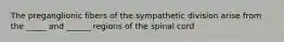 The preganglionic fibers of the sympathetic division arise from the _____ and ______ regions of the spinal cord