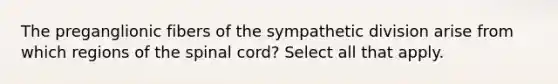 The preganglionic fibers of the sympathetic division arise from which regions of the spinal cord? Select all that apply.