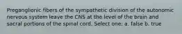 Preganglionic fibers of the sympathetic division of the autonomic nervous system leave the CNS at the level of the brain and sacral portions of the spinal cord. Select one: a. false b. true